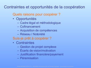 Contraintes et opportunités de la coopération Quels raisons pour coopérer ? Opportunités Cadre légal et méthodologique Cofinancement Acquisition de compétences Réseau / Notoriété Suis-je prêt à coopérer ? Contraintes Gestion de projet complexe Écarts de vision/motivation Justification financière/payement Pérennisation 