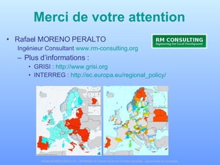 Merci de votre attention Rafael MORENO PERALTO Ingénieur Consultant  www.rm-consulting.org   Plus d’informations :  GRISI :  http://www.grisi.org   INTERREG :  http://ec.europa.eu/regional_policy/   