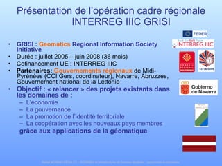 Présentation de l’opération cadre régionale INTERREG IIIC GRISI GRISI :  Geomatics  Regional Information Society Initiative   Durée : juillet 2005 – juin 2008 (36 mois) Cofinancement UE : INTERREG IIIC Partenaires:  Gouvernements régionaux  de Midi-Pyrénées (CCI Gers, coordinateur), Navarre, Abruzzes, Gouvernement national de la Lettonie Objectif : « relancer » des projets existants dans les domaines de : L’économie  La gouvernance La promotion de l’identité territoriale La coopération avec les nouveaux pays membres grâce aux applications de la géomatique 