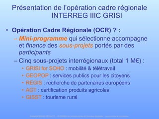 Présentation de l’opération cadre régionale INTERREG IIIC GRISI Opération Cadre Régionale (OCR) ? : Mini-programme   qui sélectionne accompagne et  finance  des  sous-projets   portés par des  participants Cinq sous-projets interrégionaux (total 1 M€) : GRISI for SOHO  : mobilité & télétravail GEOPOP  : services publics pour les citoyens REGIS  : recherche de partenaires européens AGT  : certification produits agricoles GISST  : tourisme rural 