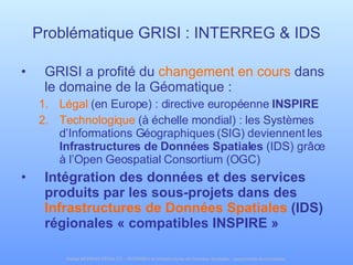 Problématique GRISI : INTERREG & IDS GRISI a profité du  changement en cours  dans le domaine de la Géomatique : Légal  (en Europe) : directive européenne  INSPIRE Technologique  (à échelle mondial) : les Systèmes d’Informations Géographiques (SIG) deviennent les  Infrastructures de Données Spatiales  (IDS) grâce à l’Open Geospatial Consortium (OGC) Intégration des données et des services produits par les sous-projets dans des  Infrastructures de Données Spatiales  (IDS) régionales « compatibles INSPIRE » 