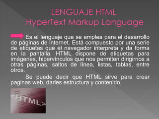Es el lenguaje que se emplea para el desarrollo 
de páginas de internet. Está compuesto por una serie 
de etiquetas que el navegador interpreta y da forma 
en la pantalla. HTML dispone de etiquetas para 
imágenes, hipervínculos que nos permiten dirigirnos a 
otras páginas, saltos de línea, listas, tablas, entre 
otros. 
Se puede decir que HTML sirve para crear 
paginas web, darles estructura y contenido. 
 