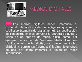 Los medios digitales hacen referencia al 
contenido de audio, vídeo e imágenes que se ha 
codificado (comprimido digitalmente). La codificación 
de contenidos implica convertir la entrada de audio y 
vídeo en un archivo de medio digital como, por 
ejemplo, un archivo de Windows Media. Una vez 
codificado el medio digital, se puede manipular, 
distribuir y representar (reproducir) fácilmente en otros 
equipos, así como transmitir a través de redes 
informáticas. 
 
