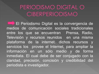 El Periodismo Digital es la convergencia de 
medios de comunicación sociales tradicionales 
entre los que se encuentran Prensa, Radio, 
Televisión y recursos reunidos en una misma 
plataforma de la internet. dichos recursos y 
servicios los provee el Internet, para ampliar la 
información en un sólo medio y de forma 
inmediata. El cual debe de ser conjugado con la 
claridad, precisión, concisión y credibilidad del 
periodista e investigador. 
 