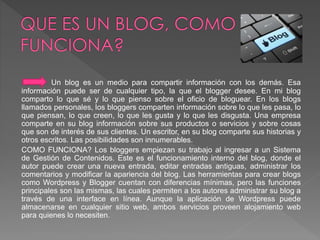 Un blog es un medio para compartir información con los demás. Esa 
información puede ser de cualquier tipo, la que el blogger desee. En mi blog 
comparto lo que sé y lo que pienso sobre el oficio de bloguear. En los blogs 
llamados personales, los bloggers comparten información sobre lo que les pasa, lo 
que piensan, lo que creen, lo que les gusta y lo que les disgusta. Una empresa 
comparte en su blog información sobre sus productos o servicios y sobre cosas 
que son de interés de sus clientes. Un escritor, en su blog comparte sus historias y 
otros escritos. Las posibilidades son innumerables. 
COMO FUNCIONA? Los bloggers empiezan su trabajo al ingresar a un Sistema 
de Gestión de Contenidos. Este es el funcionamiento interno del blog, donde el 
autor puede crear una nueva entrada, editar entradas antiguas, administrar los 
comentarios y modificar la apariencia del blog. Las herramientas para crear blogs 
como Wordpress y Blogger cuentan con diferencias mínimas, pero las funciones 
principales son las mismas, las cuales permiten a los autores administrar su blog a 
través de una interface en línea. Aunque la aplicación de Wordpress puede 
almacenarse en cualquier sitio web, ambos servicios proveen alojamiento web 
para quienes lo necesiten. 
 