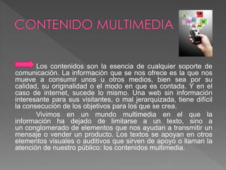 Los contenidos son la esencia de cualquier soporte de 
comunicación. La información que se nos ofrece es la que nos 
mueve a consumir unos u otros medios, bien sea por su 
calidad, su originalidad o el modo en que es contada. Y en el 
caso de internet, sucede lo mismo. Una web sin información 
interesante para sus visitantes, o mal jerarquizada, tiene difícil 
la consecución de los objetivos para los que se crea. 
Vivimos en un mundo multimedia en el que la 
información ha dejado de limitarse a un texto, sino a 
un conglomerado de elementos que nos ayudan a transmitir un 
mensaje o vender un producto. Los textos se apoyan en otros 
elementos visuales o auditivos que sirven de apoyo o llaman la 
atención de nuestro público: los contenidos multimedia. 
 