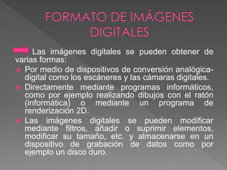 Las imágenes digitales se pueden obtener de 
varias formas: 
 Por medio de dispositivos de conversión analógica-digital 
como los escáneres y las cámaras digitales. 
 Directamente mediante programas informáticos, 
como por ejemplo realizando dibujos con el ratón 
(informática) o mediante un programa de 
renderización 2D. 
 Las imágenes digitales se pueden modificar 
mediante filtros, añadir o suprimir elementos, 
modificar su tamaño, etc. y almacenarse en un 
dispositivo de grabación de datos como por 
ejemplo un disco duro. 
 