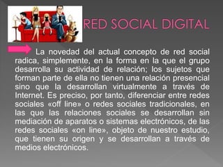 La novedad del actual concepto de red social 
radica, simplemente, en la forma en la que el grupo 
desarrolla su actividad de relación; los sujetos que 
forman parte de ella no tienen una relación presencial 
sino que la desarrollan virtualmente a través de 
Internet. Es preciso, por tanto, diferenciar entre redes 
sociales «off line» o redes sociales tradicionales, en 
las que las relaciones sociales se desarrollan sin 
mediación de aparatos o sistemas electrónicos, de las 
redes sociales «on line», objeto de nuestro estudio, 
que tienen su origen y se desarrollan a través de 
medios electrónicos. 
 