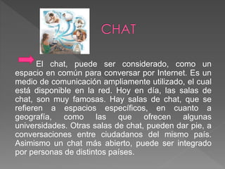 El chat, puede ser considerado, como un 
espacio en común para conversar por Internet. Es un 
medio de comunicación ampliamente utilizado, el cual 
está disponible en la red. Hoy en día, las salas de 
chat, son muy famosas. Hay salas de chat, que se 
refieren a espacios específicos, en cuanto a 
geografía, como las que ofrecen algunas 
universidades. Otras salas de chat, pueden dar pie, a 
conversaciones entre ciudadanos del mismo país. 
Asimismo un chat más abierto, puede ser integrado 
por personas de distintos países. 
 