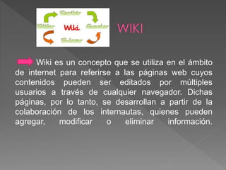 Wiki es un concepto que se utiliza en el ámbito 
de internet para referirse a las páginas web cuyos 
contenidos pueden ser editados por múltiples 
usuarios a través de cualquier navegador. Dichas 
páginas, por lo tanto, se desarrollan a partir de la 
colaboración de los internautas, quienes pueden 
agregar, modificar o eliminar información. 
 