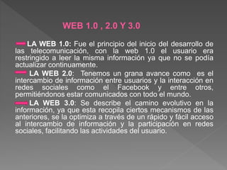 WEB 1.0 , 2.0 Y 3.0 
LA WEB 1.0: Fue el principio del inicio del desarrollo de 
las telecomunicación, con la web 1.0 el usuario era 
restringido a leer la misma información ya que no se podía 
actualizar continuamente. 
LA WEB 2.0: Tenemos un grana avance como es el 
intercambio de información entre usuarios y la interacción en 
redes sociales como el Facebook y entre otros, 
permitiéndonos estar comunicados con todo el mundo. 
LA WEB 3.0: Se describe el camino evolutivo en la 
información, ya que esta recopila ciertos mecanismos de las 
anteriores, se la optimiza a través de un rápido y fácil acceso 
al intercambio de información y la participación en redes 
sociales, facilitando las actividades del usuario. 
 