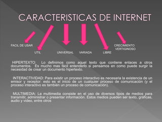 FACIL DE USAR CRECIMIENTO 
VERTIGINOSO 
UTIL UNIVERSAL VARIADA LIBRE 
HIPERTEXTO: Lo definimos como aquel texto que contiene enlaces a otros 
documentos. Es mucho mas fácil entenderlo si pensamos en como puede surgir la 
necesidad de crear un documento hipertexto. 
INTERACTIVIDAD: Para existir un proceso interactivo es necesaria la existencia de un 
emisor y receptor: esto es el inicio de un cualquier proceso de comunicación (y el 
proceso interactivo es también un proceso de comunicación). 
MULTIMEDIA: La multimedia consiste en el uso de diversos tipos de medios para 
transmitir, administrar o presentar información. Estos medios pueden ser texto, gráficas, 
audio y video, entre otros 
 