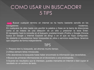 Buscar cualquier término en internet se ha hecho bastante sencillo en los 
navegadores modernos. 
En cualquiera de ellos basta con escribir la palabra o frase en la barra de direcciones 
como si se tratara de una dirección de un sitio y presionar la tecla Enter. 
El navegador hará la consulta en el buscador predeterminado (Firefox y Google Chrome 
busca en Google y Internet Explorer en Bing) o en el que se haya configurado. 
No obstante si necesitamos hacer búsquedas en sitios o servicios específicos, tenemos 
que cargarlos de forma independiente. 
TIPS 
1- Prepara bien tu búsqueda, así ahorras mucho tiempo. 
2-Utilisa siempre letras minúsculas. 
3-No abandones la búsqueda hasta haber encontrado la información que necesitabas. 
4-Busca las primeras informaciones en el diccionario o una enciclopedia. 
5-Guarda los resultados que te interesan, puedes marcarlos en Internet o bien copiar el 
resultado en un archivo de texto. 
 