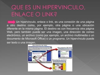 Un hipervínculo, enlace o link, es una conexión de una página 
a otro destino como, por ejemplo, otra página o una ubicación 
diferente en la misma página. El destino es con frecuencia otra página 
Web, pero también puede ser una imagen, una dirección de correo 
electrónico, un archivo (como por ejemplo, un archivo multimedia o un 
documento de Microsoft Office) o un programa. Un hipervínculo puede 
ser texto o una imagen. 
 