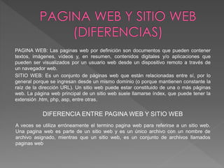 PAGINA WEB: Las paginas web por definición son documentos que pueden contener 
textos, imágenes, vídeos y, en resumen, contenidos digitales y/o aplicaciones que 
pueden ser visualizados por un usuario web desde un dispositivo remoto a través de 
un navegador web. 
SITIO WEB: Es un conjunto de páginas web que están relacionadas entre sí, por lo 
general porque se ingresan desde un mismo dominio (o porque mantienen constante la 
raíz de la dirección URL). Un sitio web puede estar constituido de una o más páginas 
web. La página web principal de un sitio web suele llamarse índex, que puede tener la 
extensión .htm, php, asp, entre otras. 
DIFERENCIA ENTRE PAGINA WEB Y SITIO WEB 
A veces se utiliza erróneamente el termino pagina web para referirse a un sitio web. 
Una pagina web es parte de un sitio web y es un único archivo con un nombre de 
archivo asignado, mientras que un sitio web, es un conjunto de archivos llamados 
paginas web 
 