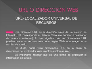 URL- LOCALIZADOR UNIVERSAL DE 
RECURSOS 
Una dirección URL es la dirección única de un archivo en 
Internet. URL corresponde a Uniform Resource Locator (Localizador 
de recursos uniforme), lo que significa que las direcciones URL 
pueden buscar un recurso como una página Web, una imagen o un 
archivo de sonido. 
Sin duda, habrá visto direcciones URL en la barra de 
direcciones del explorador Web mientras explora el Web. 
Es importante resaltar que es una forma de organizar la 
información en la web. 
 
