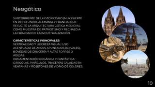 SUBCORRIENTE DEL HISTORICISMO (MUY FUERTE
EN REINO UNIDO, ALEMANIA Y FRANCIA) QUE
RESUCITÓ LA ARQUITECTURA GÓTICA MEDIEVAL
COMO MUESTRA DE PATRIOTISMO Y RECHAZO A
LA FRIALDAD DE LA INDUSTRIALIZACIÓN.
CARACTERÍSTICAS PRINCIPALES:
VERTICALIDAD Y LIGEREZA VISUAL: USO
ACENTUADO DE ARCOS APUNTADOS (OJIVALES),
BÓVEDAS DE CRUCERÍA Y ALTAS TORRES O
AGUJAS.
ORNAMENTACIÓN ORGÁNICA Y FANTÁSTICA:
GÁRGOLAS, PINÁCULOS, TRACERÍAS CALADAS EN
VENTANAS Y ROSETONES DE VIDRIO DE COLORES.
Neogótico
10
 