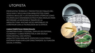 PROPUESTAS TEÓRICAS Y PROYECTOS DE FINALES DEL
SIGLO XVIII Y SIGLO XIX (CON ARQUITECTOS COMO
LEDOUX, BOULLÉE Y LOS SOCIALISTAS UTÓPICOS COMO
FOURIER) QUE DISEÑABAN ESTRUCTURAS IDEALES PARA
REFORMAR LA SOCIEDAD A TRAVÉS DE LA
ARQUITECTURA, MUCHAS VECES IMPOSIBLES DE
CONSTRUIR CON LA TECNOLOGÍA DE SU ÉPOCA.
CARACTERÍSTICAS PRINCIPALES:
GEOMETRÍA PURA Y COLOSAL: EMPLEO DE ESFERAS,
CILINDROS Y CUBOS PERFECTOS A UNA ESCALA
MONUMENTAL CASI MÍSTICA.
ARQUITECTURA PARLANTE: EDIFICIOS CUYA FORMA
EXTERIOR DEBÍA EXPLICAR DIRECTAMENTE SU FUNCIÓN
SOCIAL O MORAL.
UTOPISTA
12
 