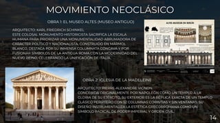 ARQUITECTO: PIERRE-ALEXANDRE VIGNON
CONCEBIDA ORIGINALMENTE POR NAPOLEÓN COMO UN TEMPLO A LA
GLORIA DE SU EJÉRCITO, SU EXTERIOR ES LA RÉPLICA EXACTA DE UN TEMPLO
CLÁSICO PERÍPTERO CON 52 COLUMNAS CORINTIAS Y SIN VENTANAS. SU
DISEÑO INSTRUMENTALIZA LA ESTÉTICA GRECORROMANA COMO UN
SÍMBOLO RADICAL DE PODER IMPERIAL Y ORDEN CIVIL.
OBRA 2: IGLESIA DE LA MADELEINE
MOVIMIENTO NEOCLÁSICO
MOVIMIENTO NEOCLÁSICO
OBRA 1: EL MUSEO ALTES (MUSEO ANTIGUO)
ARQUITECTO: KARL FRIEDRICH SCHINKEL
ESTE COLOSAL MONUMENTO HISTORICISTA SACRIFICA LA ESCALA
HUMANA PARA PRIORIZAR UNA MONUMENTALIDAD ABRUMADORA DE
CARÁCTER POLÍTICO Y NACIONALISTA. CONSTRUIDO EN MÁRMOL
BLANCO, DESTACA POR SU INMENSA COLUMNATA CÓNCAVA Y POR
FUSIONAR SÍMBOLOS DE LA ANTIGUA ROMA CON LA MODERNIDAD DEL
NUEVO REINO, CELEBRANDO LA UNIFICACIÓN DE ITALIA.
14
 