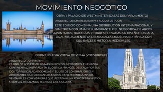 ARQUITECTOS: CHARLES BARRY Y AUGUSTUS PUGIN
OBRA 1: PALACIO DE WESTMINSTER (CASAS DEL PARLAMENTO)
MOVIMIENTO NEOGÓTICO
MOVIMIENTO NEOGÓTICO
OBRA 2: IGLESIA VOTIVA DE VIENA (VOTIVKIRCHE)
ARQUITECTO: JOHN NASH
ES UNO DE LOS EJEMPLOS MÁS PUROS DEL NEOGÓTICO EN EUROPA
CONTINENTAL. INSPIRADA EN EL GÓTICO FRANCÉS, DESTACA POR SUS
DOS TORRES CALADAS GEMELAS Y EL USO DE CONTRAFUERTES Y
ARBOTANTES QUE LIBERAN LOS MUROS. ESTO PERMITE AMPLIOS
VENTANALES CON VIDRIERAS QUE RECREAN UNA ATMÓSFERA MÍSTICA
MEDIEVAL UTILIZANDO TÉCNICAS DEL SIGLO XIX.
ESTE EDIFICIO COMBINA UNA DISTRIBUCIÓN INTERNA RACIONAL Y
SIMÉTRICA CON UNA DESLUMBRANTE PIEL NEOGÓTICA DE ARCOS
APUNTADOS, TRACERÍAS Y TORRES ELEVADAS. SU DISEÑO BUSCABA
LIGAR VISUALMENTE LA DEMOCRACIA MODERNA BRITÁNICA CON
SUS RAÍCES E HISTORIA MEDIEVALES.
15
 