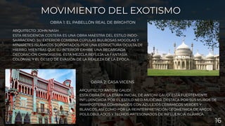 ARQUITECTO: ANTONI GAUDÍ
ESTA OBRA DE LA ETAPA INICIAL DE ANTONI GAUDÍ ESTÁ FUERTEMENTE
INFLUENCIADA POR EL ESTILO NEO-MUDÉJAR. DESTACA POR SUS MUROS DE
MAMPOSTERÍA COMBINADOS CON AZULEJOS CERÁMICOS VERDES Y
BLANCOS, ASÍ COMO POR LA REINTERPRETACIÓN GEOMÉTRICA DE ARCOS
POLILOBULADOS Y TECHOS ARTESONADOS DE INFLUENCIA ISLÁMICA.
OBRA 2: CASA VICENS
MOVIMIENTO DEL EXOTISMO
MOVIMIENTO DEL EXOTISMO
OBRA 1: EL PABELLÓN REAL DE BRIGHTON
ARQUITECTO: JOHN NASH
ESTA RESIDENCIA COSTERA ES UNA OBRA MAESTRA DEL ESTILO INDO-
SARRACENO. SU EXTERIOR COMBINA CÚPULAS BULBOSAS MOGOLAS Y
MINARETES ISLÁMICOS SOPORTADOS POR UNA ESTRUCTURA OCULTA DE
HIERRO, MIENTRAS QUE SU INTERIOR EXHIBE UNA RECARGADA
DECORACIÓN CHINOISERIE. ESTA MEZCLA REFLEJA LA FANTASÍA
COLONIAL Y EL DESEO DE EVASIÓN DE LA REALEZA DE LA ÉPOCA.
16
 