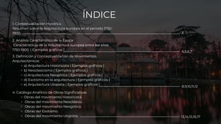 1. Contextualización Histórica :
Resumen sobre la Arquitectura europea en el periodo 1750-
1900.
ÍNDICE
2. Análisis Característico de la Época :
Características de la Arquitectura europea entre los años
1750-1900. ( Ejemplos gráficos )
3. Definición y Conceptualización de Movimientos
Arquitectónicos
a) Arquitectura Historicista ( Ejemplos gráficos )
b) Neoclasicismo ( Ejemplos gráficos )
c) Arquitectura Neogótica ( Ejemplos gráficos )
d) Exotismo en la arquitectura ( Ejemplos gráficos )
e) Arquitectura Utopista ( Ejemplos gráficos )
4. Catálogo Analítico de Obras Significativas
Obras del movimiento Historicista.
Obras del movimiento Neoclásico.
Obras del movimiento Neogótico.
Obras del Exotismo.
Obras del movimiento Utopista.
3
4,5,6,7
8,9,10,11,12
13,14,15,16,17
 