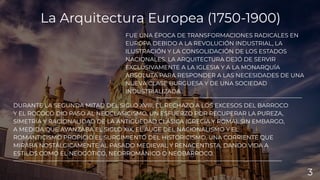 FUE UNA ÉPOCA DE TRANSFORMACIONES RADICALES EN
EUROPA DEBIDO A LA REVOLUCIÓN INDUSTRIAL, LA
ILUSTRACIÓN Y LA CONSOLIDACIÓN DE LOS ESTADOS
NACIONALES. LA ARQUITECTURA DEJÓ DE SERVIR
EXCLUSIVAMENTE A LA IGLESIA Y A LA MONARQUÍA
ABSOLUTA PARA RESPONDER A LAS NECESIDADES DE UNA
NUEVA CLASE BURGUESA Y DE UNA SOCIEDAD
INDUSTRIALIZADA.
DURANTE LA SEGUNDA MITAD DEL SIGLO XVIII, EL RECHAZO A LOS EXCESOS DEL BARROCO
Y EL ROCOCÓ DIO PASO AL NEOCLASICISMO, UN ESFUERZO POR RECUPERAR LA PUREZA,
SIMETRÍA Y RACIONALIDAD DE LA ANTIGÜEDAD CLÁSICA (GRECIA Y ROMA). SIN EMBARGO,
A MEDIDA QUE AVANZABA EL SIGLO XIX, EL AUGE DEL NACIONALISMO Y EL
ROMANTICISMO PROPICIÓ EL SURGIMIENTO DEL HISTORICISMO, UNA CORRIENTE QUE
MIRABA NOSTÁLGICAMENTE AL PASADO MEDIEVAL Y RENACENTISTA, DANDO VIDA A
ESTILOS COMO EL NEOGÓTICO, NEORROMÁNICO O NEOBARROCO.
La Arquitectura Europea (1750-1900)
3
 