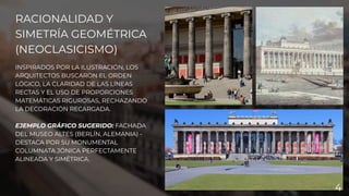 RACIONALIDAD Y
SIMETRÍA GEOMÉTRICA
(NEOCLASICISMO)
INSPIRADOS POR LA ILUSTRACIÓN, LOS
ARQUITECTOS BUSCARON EL ORDEN
LÓGICO, LA CLARIDAD DE LAS LÍNEAS
RECTAS Y EL USO DE PROPORCIONES
MATEMÁTICAS RIGUROSAS, RECHAZANDO
LA DECORACIÓN RECARGADA.
EJEMPLO GRÁFICO SUGERIDO: FACHADA
DEL MUSEO ALTES (BERLÍN, ALEMANIA) -
DESTACA POR SU MONUMENTAL
COLUMNATA JÓNICA PERFECTAMENTE
ALINEADA Y SIMÉTRICA.
4
 