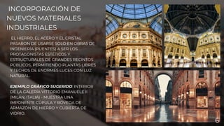 INCORPORACIÓN DE
NUEVOS MATERIALES
INDUSTRIALES
EL HIERRO, EL ACERO Y EL CRISTAL
PASARON DE USARSE SOLO EN OBRAS DE
INGENIERÍA (PUENTES) A SER LOS
PROTAGONISTAS ESTÉTICOS Y
ESTRUCTURALES DE GRANDES RECINTOS
PÚBLICOS, PERMITIENDO PLANTAS LIBRES
Y TECHOS DE ENORMES LUCES CON LUZ
NATURAL.
EJEMPLO GRÁFICO SUGERIDO: INTERIOR
DE LA GALERÍA VITTORIO EMANUELE II
(MILÁN, ITALIA) - MUESTRA UNA
IMPONENTE CÚPULA Y BÓVEDA DE
ARMAZÓN DE HIERRO Y CUBIERTA DE
VIDRIO.
6
 