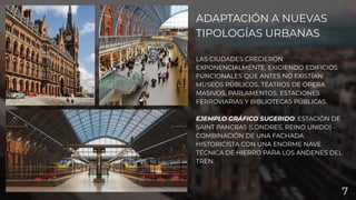 ADAPTACIÓN A NUEVAS
TIPOLOGÍAS URBANAS
LAS CIUDADES CRECIERON
EXPONENCIALMENTE, EXIGIENDO EDIFICIOS
FUNCIONALES QUE ANTES NO EXISTÍAN:
MUSEOS PÚBLICOS, TEATROS DE ÓPERA
MASIVOS, PARLAMENTOS, ESTACIONES
FERROVIARIAS Y BIBLIOTECAS PÚBLICAS.
EJEMPLO GRÁFICO SUGERIDO: ESTACIÓN DE
SAINT PANCRAS (LONDRES, REINO UNIDO) -
COMBINACIÓN DE UNA FACHADA
HISTORICISTA CON UNA ENORME NAVE
TÉCNICA DE HIERRO PARA LOS ANDENES DEL
TREN.
7
 