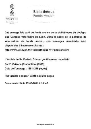 A
Bibliothèque
Fonds Ancien
VetAgro Sup
Gompvî Whérino"*
de Lyon
Cet ouvrage fait parti du fonds ancien de la bibliothèque de VetAgro
Sup Campus Vétérinaire de Lyon. Dans le cadre de la politique de
valorisation du fonds ancien, ces ouvrages numérisés sont
disponibles à l'adresse suivante :
http://www.vet-lyon.fr (> Bibliothèque »Fonds ancien)
L écuirie du Sr. Federic Grison, gentilhomme napolitain
Par F. Grisone (Traduction) (1599)
Cote de l'ouvrage : 1351 (216 pages)
PDF généré : pages 1 à 216 soit 216 pages
Document créé le 27-05-2011 à 15h47
Mis à jourle 10-09-2010
 