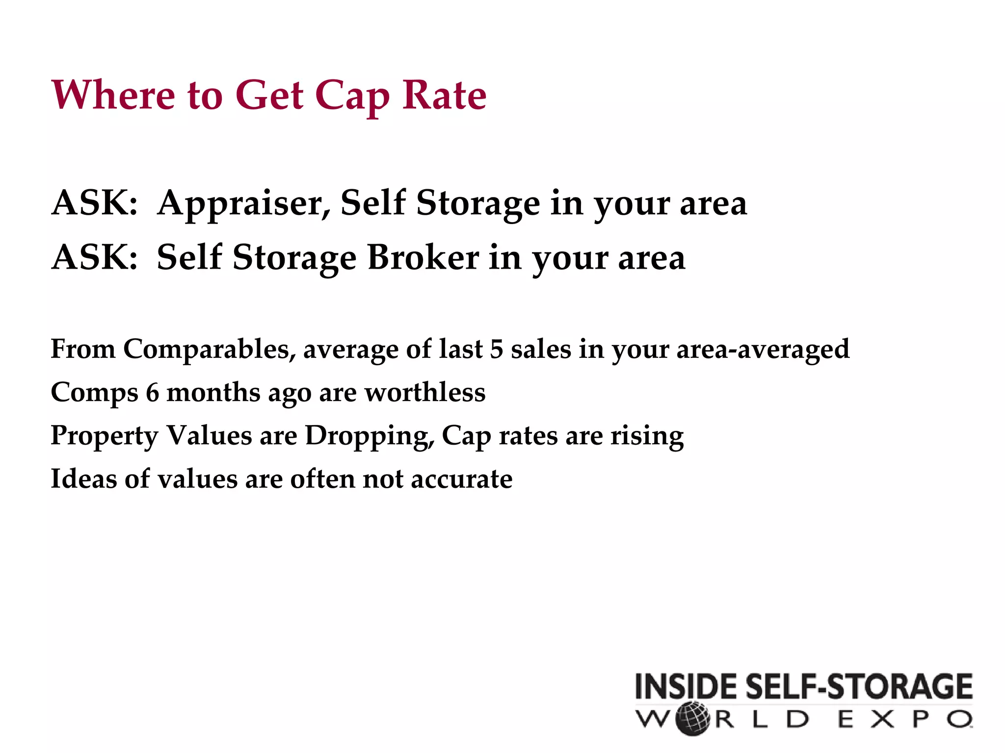 Where to Get Cap Rate ASK:  Appraiser, Self Storage in your area ASK:  Self Storage Broker in your area From Comparables, average of last 5 sales in your area-averaged  Comps 6 months ago are worthless Property Values are Dropping, Cap rates are rising Ideas of values are often not accurate 