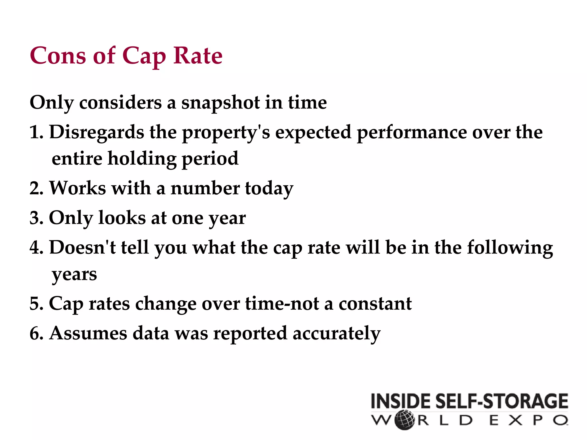 Cons of Cap Rate Only considers a snapshot in time 1. Disregards the property's expected performance over the entire holding period 2. Works with a number today 3. Only looks at one year 4. Doesn't tell you what the cap rate will be in the following years 5. Cap rates change over time-not a constant 6. Assumes data was reported accurately  