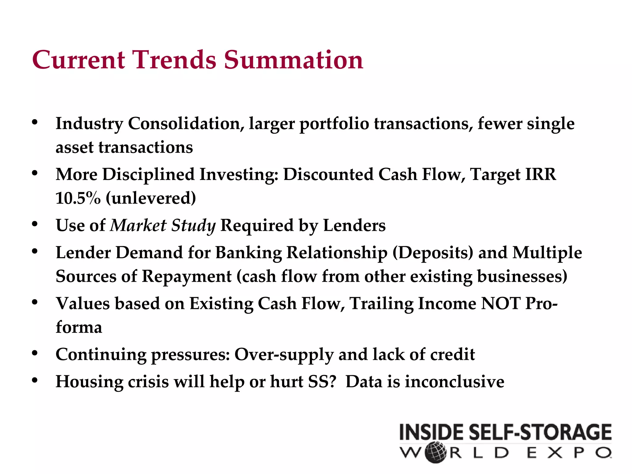 Current Trends Summation  Industry Consolidation, larger portfolio transactions, fewer single asset transactions More Disciplined Investing: Discounted Cash Flow, Target IRR 10.5% (unlevered) Use of  Market Study  Required by Lenders Lender Demand for Banking Relationship (Deposits) and Multiple Sources of Repayment (cash flow from other existing businesses)  Values based on Existing Cash Flow, Trailing Income NOT Pro-forma Continuing pressures: Over-supply and lack of credit Housing crisis will help or hurt SS?  Data is inconclusive 