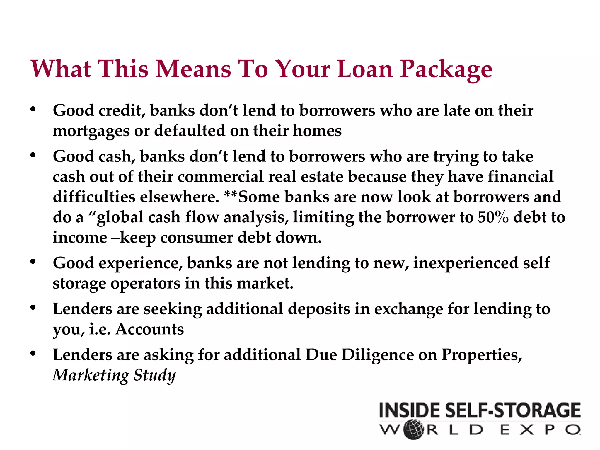 What This Means To Your Loan Package  Good credit , banks don’t lend to borrowers who are late on their mortgages or defaulted on their homes Good cash , banks don’t lend to borrowers who are trying to take cash out of their commercial real estate because they have financial difficulties elsewhere. **Some banks are now look at borrowers and do a “global cash flow analysis, limiting the borrower to 50% debt to income –keep consumer debt down. Good experience , banks are not lending to new, inexperienced self storage operators in this market. Lenders are seeking additional deposits in exchange for lending to you, i.e. Accounts Lenders are asking for additional Due Diligence on Properties,  Marketing Study 