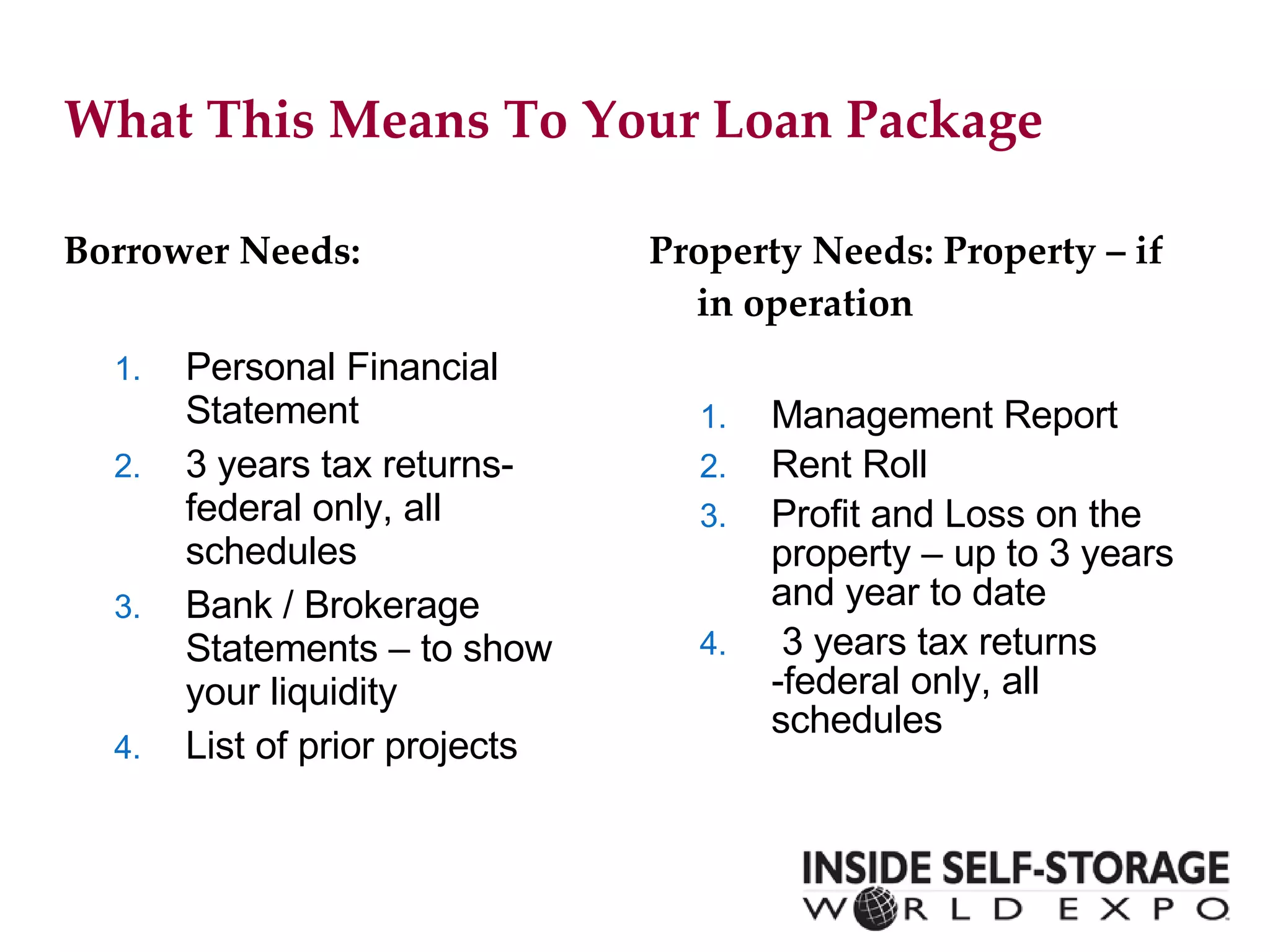 What This Means To Your Loan Package Borrower Needs: Personal Financial Statement 3 years tax returns- federal only, all schedules Bank / Brokerage Statements – to show your liquidity List of prior projects Property Needs:  Property  – if in operation Management Report Rent Roll Profit and Loss on the property – up to 3 years and year to date 3 years tax returns -federal only, all schedules 