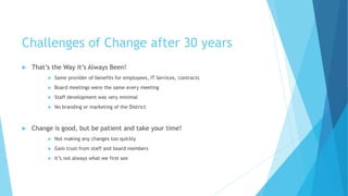Challenges of Change after 30 years
 That’s the Way it’s Always Been!
 Same provider of benefits for employees, IT Services, contracts
 Board meetings were the same every meeting
 Staff development was very minimal
 No branding or marketing of the District
 Change is good, but be patient and take your time!
 Not making any changes too quickly
 Gain trust from staff and board members
 It’s not always what we first see
 