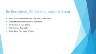 Be Receptive, Be Patient, Make it Great
 Reach out to other Executive Directors in your state
 Trusted board members are so important
 Key leaders in your district
 Past Director if possible
 Smile, Have Fun, Make it Yours
 