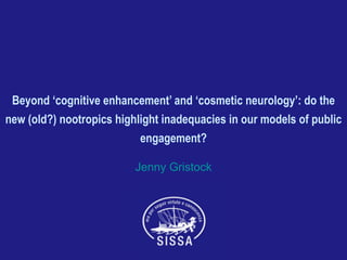 Beyond ‘cognitive enhancement’ and ‘cosmetic neurology’: do the
new (old?) nootropics highlight inadequacies in our models of public
engagement?
Jenny Gristock
 