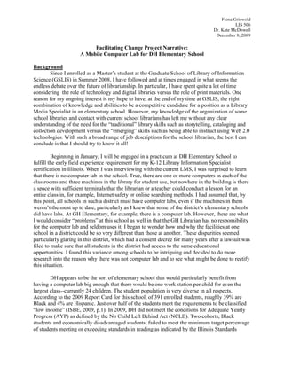 Fiona Griswold
                                                                                              LIS 506
                                                                                   Dr. Kate McDowell
                                                                                    December 8, 2009

                          Facilitating Change Project Narrative:
                     A Mobile Computer Lab for DH Elementary School

Background
        Since I enrolled as a Master’s student at the Graduate School of Library of Information
Science (GSLIS) in Summer 2008, I have followed and at times engaged in what seems the
endless debate over the future of librarianship. In particular, I have spent quite a lot of time
considering the role of technology and digital libraries versus the role of print materials. One
reason for my ongoing interest is my hope to have, at the end of my time at GSLIS, the right
combination of knowledge and abilities to be a competitive candidate for a position as a Library
Media Specialist in an elementary school. However, my knowledge of the organization of some
school libraries and contact with current school librarians has left me without any clear
understanding of the need for the “traditional” library skills such as storytelling, cataloging and
collection development versus the “emerging” skills such as being able to instruct using Web 2.0
technologies. With such a broad range of job descriptions for the school librarian, the best I can
conclude is that I should try to know it all!

         Beginning in January, I will be engaged in a practicum at DH Elementary School to
fulfill the early field experience requirement for my K-12 Library Information Specialist
certification in Illinois. When I was interviewing with the current LMS, I was surprised to learn
that there is no computer lab in the school. True, there are one or more computers in each of the
classrooms and three machines in the library for student use, but nowhere in the building is there
a space with sufficient terminals that the librarian or a teacher could conduct a lesson for an
entire class in, for example, Internet safety or online searching methods. I had assumed that, by
this point, all schools in such a district must have computer labs, even if the machines in them
weren’t the most up to date, particularly as I knew that some of the district’s elementary schools
did have labs. At GH Elementary, for example, there is a computer lab. However, there are what
I would consider “problems” at this school as well in that the GH Librarian has no responsibility
for the computer lab and seldom uses it. I began to wonder how and why the facilities at one
school in a district could be so very different than those at another. These disparities seemed
particularly glaring in this district, which had a consent decree for many years after a lawsuit was
filed to make sure that all students in the district had access to the same educational
opportunities. I found this variance among schools to be intriguing and decided to do more
research into the reason why there was not computer lab and to see what might be done to rectify
this situation.

        DH appears to be the sort of elementary school that would particularly benefit from
having a computer lab big enough that there would be one work station per child for even the
largest class--currently 24 children. The student population is very diverse in all respects.
According to the 2009 Report Card for this school, of 391 enrolled students, roughly 39% are
Black and 4% are Hispanic. Just over half of the students meet the requirements to be classified
“low income” (ISBE, 2009, p.1). In 2009, DH did not meet the conditions for Adequate Yearly
Progress (AYP) as defined by the No Child Left Behind Act (NCLB). Two cohorts, Black
students and economically disadvantaged students, failed to meet the minimum target percentage
of students meeting or exceeding standards in reading as indicated by the Illinois Standards
 