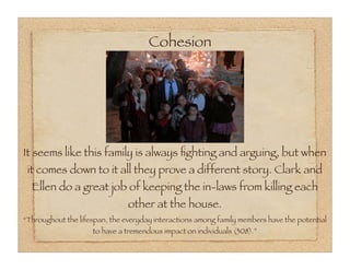 Cohesion




It seems like this family is always ﬁghting and arguing, but when
 it comes down to it all they prove a different story. Clark and
  Ellen do a great job of keeping the in-laws from killing each
                               other at the house.
“Throughout the lifespan, the everyday interactions among family members have the potential
                    to have a tremendous impact on individuals (308).”
 