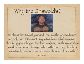 Why the Griswold’s?



  It’s about that time of year and I feel like the Griswold’s are
  certainly one of the most unique families in all of television.
They keep you rolling on the ﬂoor laughing, but they also show
 how dysfunctional a family can be. In the end they also show
  how a family can overcome stress and become closer in the
                            process.
 