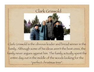 Clark Griswold




Clark Griswold is the obvious leader and bread winner in the
family. Although some of his ideas aren’t the best ones, the
family never argues against him. The family actually spent the
  entire day out in the middle of the woods looking for the
                  “perfect christmas tree”.
 