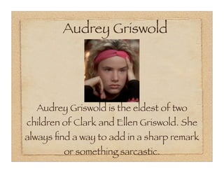 Audrey Griswold




  Audrey Griswold is the eldest of two
children of Clark and Ellen Griswold. She
always ﬁnd a way to add in a sharp remark
         or something sarcastic.
 