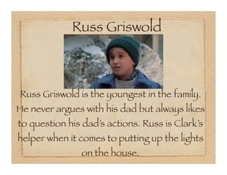 Russ Griswold



Russ Griswold is the youngest in the family.
He never argues with his dad but always likes
to question his dad’s actions. Russ is Clark’s
helper when it comes to putting up the lights
               on the house.
 