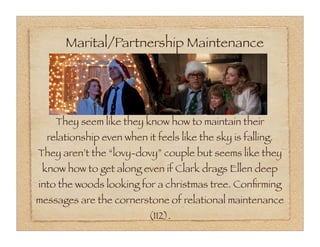 Marital/Partnership Maintenance




    They seem like they know how to maintain their
  relationship even when it feels like the sky is falling.
They aren’t the “lovy-dovy” couple but seems like they
 know how to get along even if Clark drags Ellen deep
into the woods looking for a christmas tree. Conﬁrming
messages are the cornerstone of relational maintenance
                           (112).
 