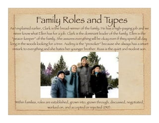 Family Roles and Types
As I explained earlier, Clark is the bread-winner of the family. He has a high-paying job and we
  never know what Ellen has for a job. Clark is the dominant leader of the family. Ellen is the
 “peace-keeper” of the family. She assures everything will be okay even if they spend all day
long in the woods looking for a tree. Audrey is the “provoker” because she always has a smart
 remark to everything and she hates her younger brother. Russ is the quiet and modest son.




   Within families, roles are established, grown into, grown through, discussed, negotiated,
                          worked on, and accepted or rejected (150).
 