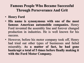 Famous People Who Became Successful
Through Perseverance And Grit
• Henry Ford
• His name is synonymous with one of the most
famous American automobile companies. Henry
Ford invented the assembly line and forever changed
production in industries. He is well known for his
success.
• However, before his motor company took off, Henry
had tried out other types of businesses and failed
miserably. As a matter of fact, he had gone
bankrupt a total of 5 times before finally making it
with the Ford Motor Company.
 