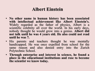 Albert Einstein
• No other name in human history has been associated
with intellectual achievement like Albert Einstein's.
Widely regarded as the father of physics, Albert is a
scientific celebrity all over the world. In his early days,
nobody thought he would grow into a genius. Albert did
not talk until he was 4 years old. He also could not read
until he was 7.
• His parents and teachers thought he was mentally
handicapped. He was once expelled from school for the
same reason and also denied entry into the Zurich
Polytechnic School.
• Through enterprise and interest in science, he found a
place in the educational institutions and rose to become
the scientist we know today.
 