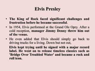 Elvis Presley
• The King of Rock faced significant challenges and
frustration before he became successful.
• In 1954, Elvis performed at the Grand Ole Opry. After a
cold reception, manager Jimmy Denny threw him out
of the venue.
• He even added that Elvis should simply go back to
driving trucks for a living. Down but not out,
Elvis kept trying until he signed with a major record
label. He went on to release timeless classics such as
'Bridge Over Troubled Water' and became a rock and
roll icon.
 